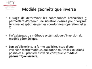 Modèle géométrique inverse
• Il s'agit de déterminer les coordonnées articulaires q
permettant d'obtenir une situation désirée pour l'organe
terminal et spécifiée par les coordonnées opérationnelles
X
• Il n'existe pas de méthode systématique d'inversion du
modèle géométrique.
• Lorsqu'elle existe, la forme explicite, issue d'une
inversion mathématique, qui donne toutes les solutions
possibles au problème inverse constitue le modèle
géométrique inverse.
Campus centre
8
 