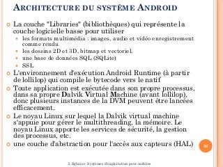 ARCHITECTURE DU SYSTÈME ANDROID
 La couche "Libraries" (bibliothèques) qui représente la
couche logicielle basse pour utiliser
 les formats multimédia : images, audio et vidéo enregistrement
comme rendu
 les dessins 2D et 3D, bitmap et vectoriel,
 une base de données SQL (SQLite)
 SSL
 L'environnement d'exécution Android Runtime (à partir
de lollilop) qui compile le bytecode vers le natif
 Toute application est exécutée dans son propre processus,
dans sa propre Dalvik Virtual Machine (avant lollilop),
donc plusieurs instances de la DVM peuvent être lancées
efficacement.
 Le noyau Linux sur lequel la Dalvik virtual machine
s'appuie pour gérer le multithreading, la mémoire. Le
noyau Linux apporte les services de sécurité, la gestion
des processus, etc.
 une couche d'abstraction pour l'accès aux capteurs (HAL) 10
I. Sghaier- Systèmes d'exploitation pour mobiles
 