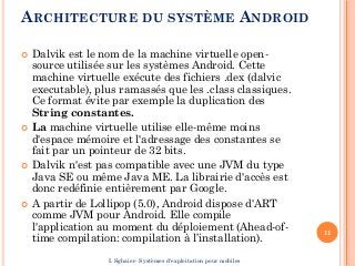 ARCHITECTURE DU SYSTÈME ANDROID
 Dalvik est le nom de la machine virtuelle open-
source utilisée sur les systèmes Android. Cette
machine virtuelle exécute des fichiers .dex (dalvic
executable), plus ramassés que les .class classiques.
Ce format évite par exemple la duplication des
String constantes.
 La machine virtuelle utilise elle-même moins
d'espace mémoire et l'adressage des constantes se
fait par un pointeur de 32 bits.
 Dalvik n'est pas compatible avec une JVM du type
Java SE ou même Java ME. La librairie d'accès est
donc redéfinie entièrement par Google.
 A partir de Lollipop (5.0), Android dispose d'ART
comme JVM pour Android. Elle compile
l'application au moment du déploiement (Ahead-of-
time compilation: compilation à l’installation).
11
I. Sghaier- Systèmes d'exploitation pour mobiles
 