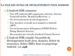 LA PILE DES OUTILS DE DÉVELOPPEMENT POUR ANDROID
 L'Android SDK comporte:
 Une API android (diff composants Activity, Service,
ContentProvider, BroadCastReceiver…)
 Un environnement de développement
 Une machine virtuelle java adaptée à Android
(ART)
 Un environnement debuggueur DDMS (Dalvic
Debug Monitor Service)
 Des emulateurs virtuels (Android Virtual Device)
 L'Android SDK compile l'ensemble du
développement (code Java, données, fichier de
ressources, fichier XML) dans un paquetage
Android : un .apk
13
I. Sghaier- Systèmes d'exploitation pour mobiles
 