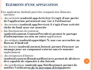 ELÉMENTS D’UNE APPLICATION
Une application Android peut être composée des éléments
suivants:
 des activités (android.app.Activity): il s'agit d'une partie
de l'application présentant une vue à l'utilisateur
 des services (android.app.Service): il s'agit d'une activité
tâche de fond sans vue associée
 des fournisseurs de contenus
(android.content.ContentProvider): permet le partage
d'informations au sein ou entre applications
 des widgets (android.appwidget.*): une vue accrochée au
Bureau d'Android
 des Intents (android.content.Intent): permet d'envoyer un
message pour un composant externe sans le nommer
explicitement
 des récepteurs d'Intents
(android.content.BroadcastReceiver): permet de déclarer
être capable de répondre à des Intents
 des notifications (android.app.Notifications): permet de
notifier l'utilisateur de la survenue d'événements
14
I. Sghaier- Systèmes d'exploitation pour mobiles
 