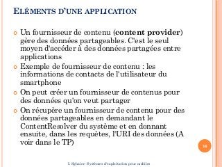 ELÉMENTS D’UNE APPLICATION
 Un fournisseur de contenu (content provider)
gère des données partageables. C'est le seul
moyen d'accéder à des données partagées entre
applications
 Exemple de fournisseur de contenu : les
informations de contacts de l'utilisateur du
smartphone
 On peut créer un fournisseur de contenus pour
des données qu'on veut partager
 On récupère un fournisseur de contenu pour des
données partageables en demandant le
ContentResolver du système et en donnant
ensuite, dans les requêtes, l'URI des données (A
voir dans le TP) 16
I. Sghaier- Systèmes d'exploitation pour mobiles
 