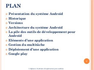 PLAN
 Présentation du système Android
 Historique
 Versions
 Architecture du système Android
 La pile des outils de développement pour
Android
 Eléments d’une application
 Gestion du multitâche
 Déploiement d’une application
 Google play
2
I. Sghaier- Systèmes d'exploitation pour mobiles
 