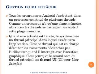 GESTION DU MULTITÂCHE
 Tous les programmes Android s'exécutent dans
un processus constitué de plusieurs threads.
Comme un processus n'a qu'une plage mémoire,
alors tous les threads se partagent les accès à
cette plage mémoire.
 Quand une activité est lancée, le système crée
un thread principal dans lequel s'exécutera
l'application. C'est ce thread qui est en charge
d'écouter les évènements déclenchés par
l'utilisateur quand il interagit avec l'interface
graphique. C'est pourquoi le second nom du
thread principal est thread UI (UI pour User
Interface 22
I. Sghaier- Systèmes d'exploitation pour mobiles
 