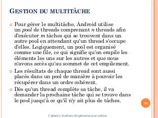 GESTION DU MULTITÂCHE
 Pour gérer le multitâche, Android utilise
un pool de threads comprenant n threads afin
d'exécuter m tâches qui se trouvent dans un
autre pool en attendant qu'un thread s'occupe
d'elles. Logiquement, un pool est organisé
comme une file, ce qui signifie qu'on empile les
éléments les uns sur les autres et que nous
n'avons accès qu'au sommet de cet empilement.
 Les résultats de chaque thread sont aussi
placés dans un pool de manière à pouvoir les
récupérer dans un ordre cohérent.
 Dès qu'un thread complète sa tâche, il va
demander la prochaine tâche qui se trouve dans
le pool jusqu'à ce qu'il n'y ait plus de tâches. 23
I. Sghaier- Systèmes d'exploitation pour mobiles
 