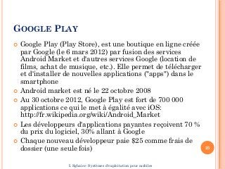 GOOGLE PLAY
 Google Play (Play Store), est une boutique en ligne créée
par Google (le 6 mars 2012) par fusion des services
Android Market et d'autres services Google (location de
films, achat de musique, etc.). Elle permet de télécharger
et d'installer de nouvelles applications ("apps") dans le
smartphone
 Android market est né le 22 octobre 2008
 Au 30 octobre 2012, Google Play est fort de 700 000
applications ce qui le met à égalité avec iOS:
http://fr.wikipedia.org/wiki/Android_Market
 Les développeurs d'applications payantes reçoivent 70 %
du prix du logiciel, 30% allant à Google
 Chaque nouveau développeur paie $25 comme frais de
dossier (une seule fois) 25
I. Sghaier- Systèmes d'exploitation pour mobiles
 