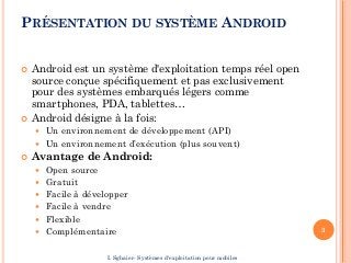 PRÉSENTATION DU SYSTÈME ANDROID
 Android est un système d'exploitation temps réel open
source conçue spécifiquement et pas exclusivement
pour des systèmes embarqués légers comme
smartphones, PDA, tablettes…
 Android désigne à la fois:
 Un environnement de développement (API)
 Un environnement d’exécution (plus souvent)
 Avantage de Android:
 Open source
 Gratuit
 Facile à développer
 Facile à vendre
 Flexible
 Complémentaire 3
I. Sghaier- Systèmes d'exploitation pour mobiles
 