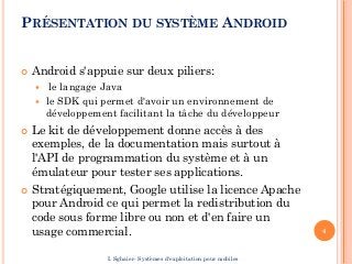 PRÉSENTATION DU SYSTÈME ANDROID
 Android s'appuie sur deux piliers:
 le langage Java
 le SDK qui permet d'avoir un environnement de
développement facilitant la tâche du développeur
 Le kit de développement donne accès à des
exemples, de la documentation mais surtout à
l'API de programmation du système et à un
émulateur pour tester ses applications.
 Stratégiquement, Google utilise la licence Apache
pour Android ce qui permet la redistribution du
code sous forme libre ou non et d'en faire un
usage commercial. 4
I. Sghaier- Systèmes d'exploitation pour mobiles
 
