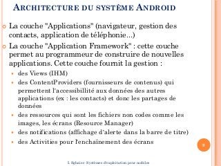 ARCHITECTURE DU SYSTÈME ANDROID
 La couche "Applications" (navigateur, gestion des
contacts, application de téléphonie...)
 La couche "Application Framework" : cette couche
permet au programmeur de construire de nouvelles
applications. Cette couche fournit la gestion :
 des Views (IHM)
 des ContentProviders (fournisseurs de contenus) qui
permettent l'accessibillité aux données des autres
applications (ex : les contacts) et donc les partages de
données
 des ressources qui sont les fichiers non codes comme les
images, les écrans (Resource Manager)
 des notifications (affichage d'alerte dans la barre de titre)
 des Activities pour l'enchaînement des écrans 9
I. Sghaier- Systèmes d'exploitation pour mobiles
 