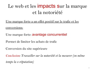 Le web et les impacts sur la marque
et la notoriété
Une marque forte a un effet positif sur le trafic et les
conversions:
Une marque forte: avantage concurrentiel
Permet de limiter les achats de trafic
Conversion du site supérieure
Conclusion: Travailler sur la notoriété et la mesurer (en même
temps la e-réputation)
3
 