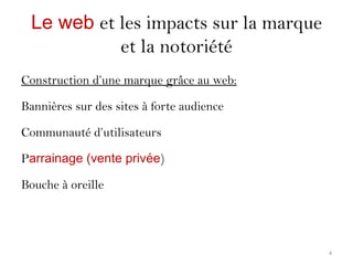Le web et les impacts sur la marque
et la notoriété
Construction d’une marque grâce au web:
Bannières sur des sites à forte audience
Communauté d’utilisateurs
Parrainage (vente privée)
Bouche à oreille
4
 