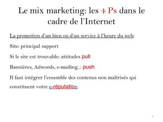 Le mix marketing: les 4 Ps dans le
cadre de l’Internet
La promotion d’un bien ou d’un service à l’heure du web:
Site: principal support
Si le site est trouvable: attitudes pull
Bannières, Adwords, e-mailing..: push
Il faut intégrer l’ensemble des contenus non maîtrisés qui
constituent votre e-réputation.
5
 