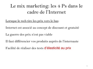 Le mix marketing: les 4 Ps dans le
cadre de l’Internet
Lorsque le web tire les prix vers le bas:
Internet est associé au concept de discount et gratuité
La guerre des prix n’est pas viable
Il faut différencier vos produits auprès de l’internaute
Facilité de réaliser des tests d’élasticité au prix
6
 