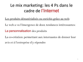 Le mix marketing: les 4 Ps dans le
cadre de l’Internet
Les produits dématérialisés ou enrichis grâce au web:
Le web a vu l’émergence de deux tendances intéressantes:
La personnalisation des produits
La co-création: permettant aux internautes de donner leur
avis et á l’entreprise d’y répondre
7
 