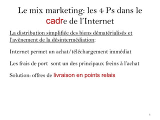 Le mix marketing: les 4 Ps dans le
cadre de l’Internet
La distribution simplifiée des biens dématérialisés et
l’avènement de la désintermédiation:
Internet permet un achat/téléchargement immédiat
Les frais de port sont un des principaux freins à l’achat
Solution: offres de livraison en points relais
8
 