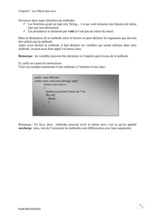 Chapitre5 : Les Objets dans Java


On trouve deux types (familles) de méthodes
    Les fonctions ayant un type (int, String,…) et qui vont retourner une réponse de même
       type que leur déclaration
    Les procédures se déclarent par void et n’ont pas de valeur de retour.

Dans la déclaration de la méthode selon le besoin on peut déclarer les arguments qui devront
être utilisés par la méthode.
Après avoir déclaré la méthode, il faut déclarer les variables qui seront utilisées dans cette
méthode, on peut aussi faire appel à d’autres class.

Remarque : les variables peuvent être déclarées à n’importe quel niveau de la méthode.

Et, enfin on a posé les instructions.
Voici un exemple maintenant d’une méthode à l’intérieur d’une class :


             public class Afficher{
             public static void main (String() args){
                     for(int i=0;i<=5;i++)
                     {
                       System.out.pintln(“valeur de I”+i);
                       If(i==3){
                          Break;
                          }
                     }
             }




Remarque : En Java, deux méthodes peuvent avoir le même nom c’est ce qu’on appelle
surcharge mais, lors de l’exécution les méthodes sont différenciées avec leurs arguments.




                                                                                                 10
Riadh BOUHOUCHI
 
