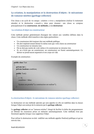 Chapitre5 : Les Objets dans Java


La création, la manipulation et la destruction d'objets : le mécanisme
de ramasse-miettes (garbage collector)

Une classe a un cycle de vie unique : création « vivre », manipulation (réaliser le traitement
attendu) et la destruction « mourir », donc pour résumer : une classe se compose
principalement d’un constructeur, de méthodes, et de destructeur.

La création d’objet ou constructeur

Cette méthode permet généralement d'assigner des valeurs aux variables définies dans la
classe. Cette méthode obéit toutefois à des règles particulières :

      Un constructeur doit toujours être une méthode publique
      On doit impérativement donner le même nom que votre classe au constructeur
      Un constructeur ne retourne rien.
      On ne doit pas mettre de void, même si le constructeur ne retourne rien.
      Si, on n’écrit pas un constructeur, un constructeur est fourni automatiquement. Ce
       dernier ne prend aucun argument et son corps est vide.

Exemple de construction :


   public class Test
   {
     private int i;
     private boolean condition;

       public Test()
       {
         i = 0;
         condition = false;

           System.out.println("La construction est realiser");
       }
   }



La destruction d'objets : le mécanisme de ramasse-miettes (garbage collector)

Le destructeur est une méthode spéciale qui sera appelée (si elle est redéfinie dans la classe)
lorsque l'objet sera nettoyé de la mémoire par le garbage collector.

Le garbage collector est un "ramasse-miettes" chargé de faciliter la tâche des programmeurs
en libérant les ressources prises en mémoire automatiquement. Cette méthode n'est pas
forcément appelée lorsque vous supprimez l'objet.

Pour utiliser le destructeur on doit redéfinir une méthode appelée finalize() publique et qui ne
renvoie rien.

                                                                                                   11
Riadh BOUHOUCHI
 