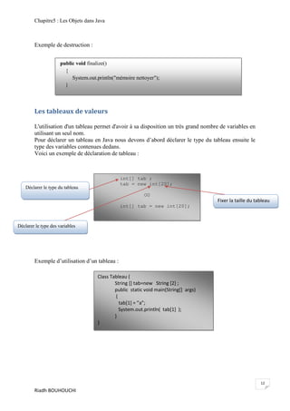 Chapitre5 : Les Objets dans Java



        Exemple de destruction :


                      public void finalize()
                        {
                           System.out.println("mémoire nettoyer");
                        }



        Les tableaux de valeurs

        L'utilisation d'un tableau permet d'avoir à sa disposition un très grand nombre de variables en
        utilisant un seul nom.
        Pour déclarer un tableau en Java nous devons d’abord déclarer le type du tableau ensuite le
        type des variables contenues dedans.
        Voici un exemple de déclaration de tableau :



                                                int[] tab ;
                                                tab = new int[20];
    Déclarer le type du tableau
                                                           OU
                                                                                       Fixer la taille du tableau
                                                int[] tab = new int[20];



Déclarer le type des variables




        Exemple d’utilisation d’un tableau :

                                      Class Tableau {
                                              String [] tab=new String [2] ;
                                              public static void main(String[] args)
                                               {
                                                 tab*1+ = ”a”;
                                                 System.out.println( tab[1] );
                                              }
                                      }




                                                                                                            12
        Riadh BOUHOUCHI
 