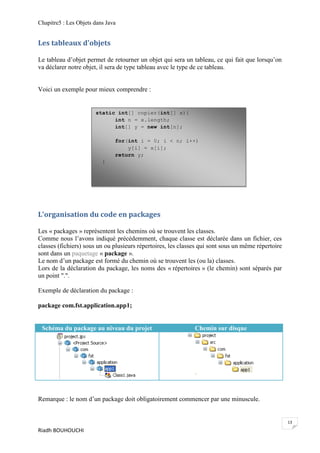Chapitre5 : Les Objets dans Java


Les tableaux d'objets

Le tableau d’objet permet de retourner un objet qui sera un tableau, ce qui fait que lorsqu’on
va déclarer notre objet, il sera de type tableau avec le type de ce tableau.


Voici un exemple pour mieux comprendre :


                       static int[] copier(int[] x){
                             int n = x.length;
                             int[] y = new int[n];

                               for(int i = 0; i < n; i++)
                                   y[i] = x[i];
                               return y;
                          }




L'organisation du code en packages

Les « packages » représentent les chemins où se trouvent les classes.
Comme nous l’avons indiqué précédemment, chaque classe est déclarée dans un fichier, ces
classes (fichiers) sous un ou plusieurs répertoires, les classes qui sont sous un même répertoire
sont dans un paquetage « package ».
Le nom d’un package est formé du chemin où se trouvent les (ou la) classes.
Lors de la déclaration du package, les noms des « répertoires » (le chemin) sont séparés par
un point ".".

Exemple de déclaration du package :

package com.fst.application.app1;


 Schéma du package au niveau du projet                        Chemin sur disque




Remarque : le nom d’un package doit obligatoirement commencer par une minuscule.


                                                                                                    13
Riadh BOUHOUCHI
 