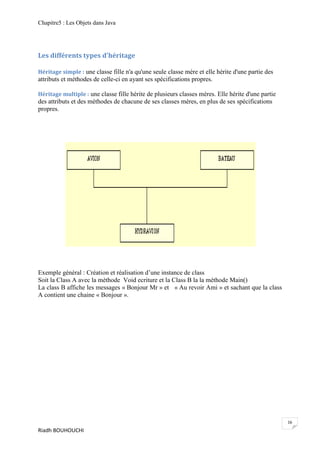 Chapitre5 : Les Objets dans Java




Les différents types d'héritage

Héritage simple : une classe fille n'a qu'une seule classe mère et elle hérite d'une partie des
attributs et méthodes de celle-ci en ayant ses spécifications propres.

Héritage multiple : une classe fille hérite de plusieurs classes mères. Elle hérite d'une partie
des attributs et des méthodes de chacune de ses classes mères, en plus de ses spécifications
propres.




Exemple général : Création et réalisation d’une instance de class
Soit la Class A avec la mèthode Void ecriture et la Class B la la mèthode Main()
La class B affiche les messages « Bonjour Mr » et « Au revoir Ami » et sachant que la class
A contient une chaine « Bonjour ».




                                                                                                   16
Riadh BOUHOUCHI
 
