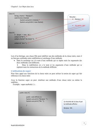 Chapitre5 : Les Objets dans Java



class A {
         String chaine = “Bonjour”;
                                                                                  Résultat :
         void A (new chaine){
                                                                                      Bonjour Mr
                 System.out.print ( chaine);
                 System.out.println ( new chaine);
         }
}                                                                                         Au revoir Ami



class B {
         A abojet = new A( );
         aobjet.A(“Mr”);
         aobjet.chaine(“ Au revoir ”);

        aobjet.A(“ Ami ”);

}




    Lors d’un héritage, une classe fille peut redéfinir une des méthodes de la classe mère, mais il
    ne faut pas confondre entre redéfinition et surcharge d’une méthode.
         Dans la surcharge on a le nom d’une méthode qui se répète mais les arguments des
            deux méthodes sont différents.
                  Dans la redéfinition on a le nom et les arguments d’une méthode qui se
            répètent mais les instructions de la méthode diffèrent.

    L’utilisation de super
    Pour faire appel aux fonctions de la classe mère on peut utiliser la notion de super qui fait
    référence à la classe mère

    Avec la fonction super on peut réutiliser une méthode d’une classe mère ou même la
    redéfinir,.
      Exemple : super.methode ( ) ;



                public class A {

                          public void affiche () {
                          System.out.print (“Bonjour ”) ;
                          System.out.print (“Mr. ”);                      Le résultat de la class A par
                                                                          la méthode affiche :
                          }
                 }                                                        Bonjour Mr.




                                                                                                          17
    Riadh BOUHOUCHI
 