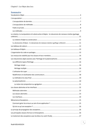 Chapitre5 : Les Objets dans Java


Sommaire
Vocabulaires Objet .................................................................................................................................. 4
L'encapsulation :...................................................................................................................................... 7
   L'encapsulation de données ................................................................................................................ 7
   L'encapsulation de méthodes ............................................................................................................. 8
   Public et private................................................................................................................................... 8
   Les méthodes ...................................................................................................................................... 9
La création, la manipulation et la destruction d'objets : le mécanisme de ramasse-miettes (garbage
collector)................................................................................................................................................ 11
   La création d’objet ou constructeur .................................................................................................. 11
   La destruction d'objets : le mécanisme de ramasse-miettes (garbage collector) ............................... 11
Les tableaux de valeurs ......................................................................................................................... 12
Les tableaux d'objets ............................................................................................................................. 13
L'organisation du code en packages...................................................................................................... 13
Les niveaux de visibilité pour les classes et leurs membres .................................................................. 14
Les mécanismes objet avancés avec l'héritage et le polymorphisme ................................................... 14
   Les différents types d'héritage .......................................................................................................... 16
       Héritage simple :............................................................................................................................ 16
       Héritage multiple : ......................................................................................................................... 16
   L’utilisation de super ......................................................................................................................... 17
   Redéfinition et réutilisation des constructeurs ................................................................................. 18
   La méthode et la class final ............................................................................................................... 19
   Le polymorphisme ............................................................................................................................. 20
       La notion de composition ou agrégation ...................................................................................... 21
Les classes abstraites et les interfaces .................................................................................................. 22
   Méthodes abstraites ......................................................................................................................... 22
   Les classes abstraites ......................................................................................................................... 23
   Les interfaces ..................................................................................................................................... 24
Mécanisme d'exceptions ....................................................................................................................... 25
   Comment gérer les erreurs au sein d'une application ? ................................................................... 25
   Qu’est ce qu’une exception ? ............................................................................................................ 26
Le principe de propagation des exceptions........................................................................................... 26
Les principales classes d'erreurs et d'exceptions .................................................................................. 26
Le traitement des exceptions avec les blocs try-catch-finally ............................................................... 27


                                                                                                                                                                2
Riadh BOUHOUCHI
 