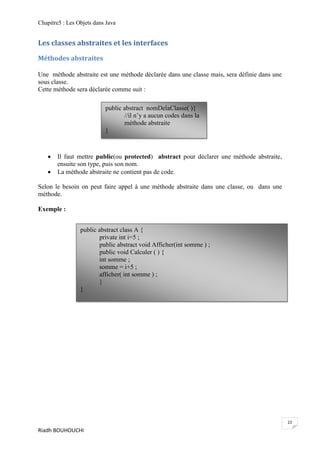 Chapitre5 : Les Objets dans Java


Les classes abstraites et les interfaces

Méthodes abstraites

Une méthode abstraite est une méthode déclarée dans une classe mais, sera définie dans une
sous classe.
Cette méthode sera déclarée comme suit :

                           public abstract nomDelaClasse( ){
                                  //il n’y a aucun codes dans la
                                  méthode abstraite
                           }



      Il faut mettre public(ou protected) abstract pour déclarer une méthode abstraite,
       ensuite son type, puis son nom.
      La méthode abstraite ne contient pas de code.

Selon le besoin on peut faire appel à une méthode abstraite dans une classe, ou dans une
méthode.

Exemple :


                 public abstract class A {
                        private int i=5 ;
                        public abstract void Afficher(int somme ) ;
                        public void Calculer ( ) {
                        int somme ;
                        somme = i+5 ;
                        afficher( int somme ) ;
                        }
                 }




                                                                                             22
Riadh BOUHOUCHI
 
