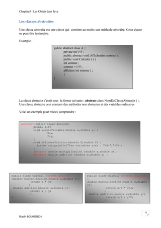 Chapitre5 : Les Objets dans Java


    Les classes abstraites

    Une classe abstraite est une classe qui contient au moins une méthode abstraire. Cette classe
    ne peut être instanciée.

    Exemple :

                                public abstract class A {
                                       private int i=5 ;
                                       public abstract void Afficher(int somme ) ;
                                       public void Calculer ( ) {
                                       int somme ;
                                       somme = i+5 ;
                                       afficher( int somme ) ;
                                       }
                                }




    La classe abstraite s’écrit sous la forme suivante : abstract class NomDeClasseAbstraite {}.
    Une classe abstraite peut contenir des méthodes non abstraites et des variables ordinaires

    Voici un exemple pour mieux comprendre :


     abstract public class Analyse{
             double X,Y;
             void saisirVariable(double x,double y) {
                      X=x;
                      Y=y;
             }
             void afficherPosition(double X,double Y) {
               System.out.println("les variables sont : "+X+","+Y+);
             }
             abstract double multiplication (double x,double y) ;
             abstract double addition (double x,double y) ;
     }




public class Calcul1 extends Analyse                     public class Calcul2 extends Analyse
{double multiplication(double x,double y){               {
              return x * y;                              double multiplication(double x,double
            }                                            y){
  double addition(double x,double y){                                  return x/2 * y/2;
              return x + y;                                          }
            }                                              double addition(double x,double y){
}                                                                      return x/2 + y/2;
                                                                     }
                                                         }


                                                                                                    23
    Riadh BOUHOUCHI
 
