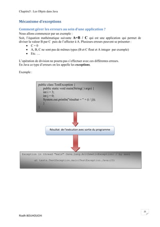 Chapitre5 : Les Objets dans Java


Mécanisme d'exceptions

Comment gérer les erreurs au sein d'une application ?
Nous allons commencer par un exemple :
Soit, l’équation mathématique suivante A=B / C qui est une application qui permet de
diviser la valeur B par C puis de l’affecter à A. Plusieurs erreurs peuvent se présenter :
       C=0
       A, B, C ne sont pas de mêmes types (B et C float et A integer par exemple)
       Etc. …

L’opération de division ne pourra pas s’effectuer avec ces différentes erreurs.
En Java ce type d’erreurs on les appelle les exceptions.

Exemple :


               public class TestException {
                  public static void main(String( ) args) {
                  int i = 3;
                  int j = 0;
                  System.out.println("résultat = " + (i / j));
                  }
               }




                         Résultat de l’exécution avec sortie du programme




  Exception in thread "main" Java.lang.ArithmeticException: / by zero

            at tests.TestException.main(TestException.Java:23)




                                                                                             25
Riadh BOUHOUCHI
 