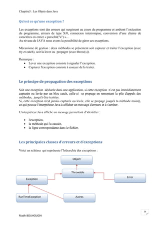 Chapitre5 : Les Objets dans Java


Qu’est ce qu’une exception ?

Les exceptions sont des erreurs qui surgissent au cours du programme et arrêtent l’exécution
du programme, erreurs de type X/0, connexion interrompue, conversion d’une chaine de
caractères en entier « parseInt("a") »…
Au niveau de JAVA nous avons la possibilité de gérer ces exceptions.

Mécanisme de gestion : deux méthodes se présentent soit capturer et traiter l’exception (avec
try et catch), soit la lever ou propager (avec throw(s)).

Remarque :
    Lever une exception consiste à signaler l’exception.
    Capturer l'exception consiste à essayer de la traiter.



Le principe de propagation des exceptions

Soit une exception déclarée dans une application, si cette exception n’est pas immédiatement
capturée ou levée par un bloc catch, celle-ci se propage en remontant la pile d'appels des
méthodes, jusqu'à être traitées.
Si, cette exception n'est jamais capturée ou levée, elle se propage jusqu'à la méthode main(),
ce qui pousse l'interpréteur Java à afficher un message d'erreurs et à s'arrêter.

L'interpréteur Java affiche un message permettant d’identifier :

        l'exception,
        la méthode qui l'a causée,
        la ligne correspondante dans le fichier.



Les principales classes d'erreurs et d'exceptions

Voici un schéma qui représente l’hiérarchie des exceptions :

                                            Object



                                           Throwable
                                                                                   Error
       Exception




RunTimeException                              Autres



                                                                                                 26
Riadh BOUHOUCHI
 