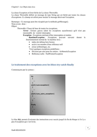 Chapitre5 : Les Objets dans Java


La classe Exception et Error hérite de La classe Throwable.
La classe Throwable définit un message de type String qui est hérité par toutes les classes
d'exceptions. Ce champ est utilisé pour stocker le message décrivant l'exception.

Remarque : Ce message peut être récupéré par la méthode getMessage().
Nous avons donc :
Object
       Throwable :Classe de base de toutes les exceptions.
              Error : Erreurs graves (dont les exceptions asynchrones) qu'il n'est pas
             raisonnable de vouloir intercepter.
             Exception : Exceptions méritant d'être interceptées et traitées
                    RuntimeException : Exceptions pouvant survenir durant le
                 fonctionnement normal de la machine Java :
                     indice de tableau hors bornes
                     accès à un membre d'une référence null
                     erreur arithmétique, etc.
                     Voici quelques exceptions prédéfinies :
                     Division par zéro pour les entiers : ArithmeticException
                     Référence nulle : NullPointerException




Le traitement des exceptions avec les blocs try-catch-finally

Commençons par la syntaxe :


                          try
                            {
                                ...
                             }
                          catch (<une-exception>)
                             {
                               ...
                             }
                          catch (<une_autre_exception>)
                             {
                               ...
                             }
                          ...
                          finally
                             {
                               ...
                             }



Le bloc try permet d’exécuter des instructions avec succès jusqu'à la fin du bloque si il n’y a
pas d’exception qui s’est levée.

                                                                                                  27
Riadh BOUHOUCHI
 