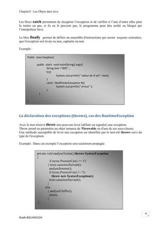 Chapitre5 : Les Objets dans Java


Les blocs catch permettent de récupérer l’exception et de vérifier si l’une d’entre elles peut
la traiter ou pas, si ils ne le peuvent pas, le programme peut être arrêté ou bloqué par
l’interpréteur Java.

Le bloc finally permet de définir un ensemble d'instructions qui seront toujours exécutées,
que l'exception soit levée ou non, capturée ou non.

Exemple :

      Public class Exeption{

              public static void main(String() args){
                      String test =”005” ;
                      try{
                               System.out.println(“ valeur de A est” +test);
                      }
                      catch (NullPonterException N){
                               System.out.println(“ erreur“ );
                      }
               }

      }



La déclaration des exceptions (throws), cas des RuntimeException

Avec le mot réservé throw non pouvons lever (définir ou signaler) une exception.
Throw prend en paramètre un objet instance de Throwable ou d'une de ses sous-classes.
Une méthode susceptible de lever une exception est identifiée par le mot-clé throws suivi du
type de l'exception.

Exemple : Dans cet exemple l’exception sera seulement propagée.


              private void analyseTerme() throws SyntaxException
              {
                        if (texte.PremierCar() == '(')
                      { texte.caractereSuivant();
                        analyseSomme();
                        if (texte.PremierCar() != ')')
                           throw new SyntaxException();
                        texte.caractereSuivant();
                      }
                    else
                      { analyseChiffre();
                        return;
                      }
               }


                                                                                                 28
Riadh BOUHOUCHI
 