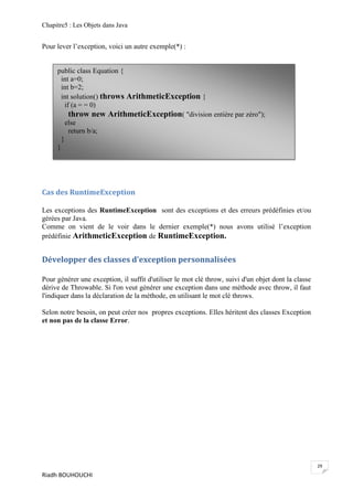 Chapitre5 : Les Objets dans Java


Pour lever l’exception, voici un autre exemple(*) :


     public class Equation {
       int a=0;
       int b=2;
       int solution() throws ArithmeticException {
         if (a = = 0)
           throw new ArithmeticException( "division entière par zéro");
         else
           return b/a;
       }
     }




Cas des RuntimeException

Les exceptions des RuntimeException sont des exceptions et des erreurs prédéfinies et/ou
gérées par Java.
Comme on vient de le voir dans le dernier exemple(*) nous avons utilisé l’exception
prédéfinie ArithmeticException de RuntimeException.


Développer des classes d'exception personnalisées

Pour générer une exception, il suffit d'utiliser le mot clé throw, suivi d'un objet dont la classe
dérive de Throwable. Si l'on veut générer une exception dans une méthode avec throw, il faut
l'indiquer dans la déclaration de la méthode, en utilisant le mot clé throws.

Selon notre besoin, on peut créer nos propres exceptions. Elles héritent des classes Exception
et non pas de la classe Error.




                                                                                                     29
Riadh BOUHOUCHI
 