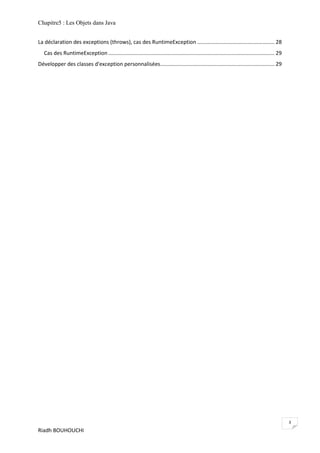 Chapitre5 : Les Objets dans Java


La déclaration des exceptions (throws), cas des RuntimeException .................................................... 28
   Cas des RuntimeException ................................................................................................................ 29
Développer des classes d'exception personnalisées............................................................................. 29




                                                                                                                                                  3
Riadh BOUHOUCHI
 