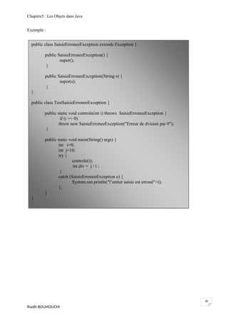 Chapitre5 : Les Objets dans Java


Exemple :


  public class SaisieErroneeException extends Exception {

          public SaisieErroneeException() {
                  super();
           }

          public SaisieErroneeException(String s) {
                  super(s);
           }
  }

  public class TestSaisieErroneeException {

          public static void controle(int i) throws SaisieErroneeException {
                   if (i == 0)
                  throw new SaisieErroneeException("Erreur de dvision par 0");
           }

          public static void main(String() args) {
                  int i=0;
                  int j=10;
                  try {
                          controle(i);
                          int div = j / i ;
                   }
                  catch (SaisieErroneeException e) {
                          System.out.println("l’entier saisie est erroné"+i);
                  };
          }
  }




                                                                                 30
Riadh BOUHOUCHI
 