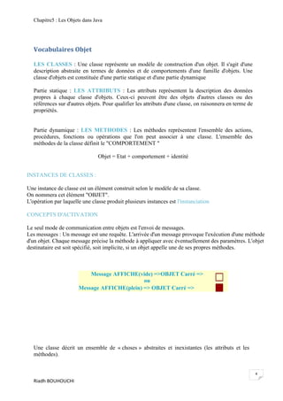 Chapitre5 : Les Objets dans Java




   Vocabulaires Objet

   LES CLASSES : Une classe représente un modèle de construction d'un objet. Il s'agit d'une
   description abstraite en termes de données et de comportements d'une famille d'objets. Une
   classe d'objets est constituée d'une partie statique et d'une partie dynamique

   Partie statique : LES ATTRIBUTS : Les attributs représentent la description des données
   propres à chaque classe d'objets. Ceux-ci peuvent être des objets d'autres classes ou des
   références sur d'autres objets. Pour qualifier les attributs d'une classe, on raisonnera en terme de
   propriétés.


   Partie dynamique : LES METHODES : Les méthodes représentent l'ensemble des actions,
   procédures, fonctions ou opérations que l'on peut associer à une classe. L'ensemble des
   méthodes de la classe définit le "COMPORTEMENT "

                                 Objet = Etat + comportement + identité


INSTANCES DE CLASSES :

Une instance de classe est un élément construit selon le modèle de sa classe.
On nommera cet élément "OBJET".
L'opération par laquelle une classe produit plusieurs instances est l'instanciation

CONCEPTS D'ACTIVATION

Le seul mode de communication entre objets est l'envoi de messages.
Les messages : Un message est une requête. L'arrivée d'un message provoque l'exécution d'une méthode
d'un objet. Chaque message précise la méthode à appliquer avec éventuellement des paramètres. L'objet
destinataire est soit spécifié, soit implicite, si un objet appelle une de ses propres méthodes.



                           Message AFFICHE(vide) =>OBJET Carré =>
                                              ou
                       Message AFFICHE(plein) => OBJET Carré =>




   Une classe décrit un ensemble de « choses » abstraites et inexistantes (les attributs et les
   méthodes).


                                                                                                          4
   Riadh BOUHOUCHI
 