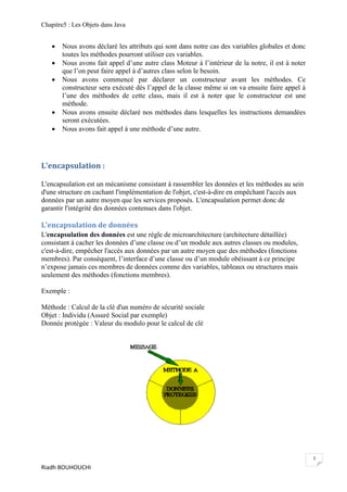 Chapitre5 : Les Objets dans Java


      Nous avons déclaré les attributs qui sont dans notre cas des variables globales et donc
       toutes les méthodes pourront utiliser ces variables.
      Nous avons fait appel d’une autre class Moteur à l’intérieur de la notre, il est à noter
       que l’on peut faire appel à d’autres class selon le besoin.
      Nous avons commencé par déclarer un constructeur avant les méthodes. Ce
       constructeur sera exécuté dés l’appel de la classe même si on va ensuite faire appel à
       l’une des méthodes de cette class, mais il est à noter que le constructeur est une
       méthode.
      Nous avons ensuite déclaré nos méthodes dans lesquelles les instructions demandées
       seront exécutées.
      Nous avons fait appel à une méthode d’une autre.




L'encapsulation :

L'encapsulation est un mécanisme consistant à rassembler les données et les méthodes au sein
d'une structure en cachant l'implémentation de l'objet, c'est-à-dire en empêchant l'accès aux
données par un autre moyen que les services proposés. L'encapsulation permet donc de
garantir l'intégrité des données contenues dans l'objet.

L'encapsulation de données
L'encapsulation des données est une règle de microarchitecture (architecture détaillée)
consistant à cacher les données d’une classe ou d’un module aux autres classes ou modules,
c'est-à-dire, empêcher l'accès aux données par un autre moyen que des méthodes (fonctions
membres). Par conséquent, l’interface d’une classe ou d’un module obéissant à ce principe
n’expose jamais ces membres de données comme des variables, tableaux ou structures mais
seulement des méthodes (fonctions membres).

Exemple :

Méthode : Calcul de la clé d'un numéro de sécurité sociale
Objet : Individu (Assuré Social par exemple)
Donnée protégée : Valeur du modulo pour le calcul de clé




                                                                                                  7
Riadh BOUHOUCHI
 