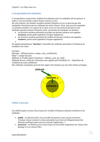 Chapitre5 : Les Objets dans Java


L'encapsulation de méthodes

L’encapsulation consiste donc à définir des étiquettes pour les méthodes afin de préciser si
celles-ci sont accessibles à partir d'autres classes ou non...
De cette manière, des données membres portant l'étiquette private ne peuvent pas être
manipulées directement par les méthodes des autres classes. Ainsi, pour pouvoir manipuler
ces données membres, le créateur de la classe (vous en l'occurrence) doit prévoir des
méthodes spéciales portant l'étiquette public, permettant de manipuler ces données.
      Les fonctions membres permettant d'accéder aux données membres sont appelées
       accesseurs, parfois getter (appelation d'origine anglophone)
      Les fonctions membres permettant de modifier les données membres sont appelées
       mutateurs, parfois setter (appelation d'origine anglophone)
   
On appelle généralement "interface" l'ensemble des méthodes permettant à l'utilisateur de
manipuler une classe.

Exemple :
Message = Débiter(somme, compte, code_confidentiel).
Objet = compte bancaire.
Méthode A (Visible depuis l'interface) = Débiter_carte_de_crédit.
Méthode B (non visible par l'utilisateur mais appelée par la méthode A) = Algorithme de
validation du code confidentiel.
Des méthodes encapsulées peuvent faire appel à des données qui sont elles-mêmes protégées




Public et private


Java définit quatre niveaux d'accès pour les variables d'instances (données membres) et les
méthodes :

      public : un élément public est accessible de partout et sans aucune restriction.
       Certaines classes (comme la classe principale main) doivent obligatoirement être
       déclarées publiques (pour pouvoir exécuter l'application...)
      protected : un élément protected (protégé) est accessible uniquement aux classes d'un
       package et à ses classes filles

                                                                                               8
Riadh BOUHOUCHI
 