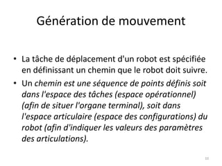 Génération de mouvement
• La tâche de déplacement d'un robot est spécifiée
en définissant un chemin que le robot doit suivre.
• Un chemin est une séquence de points définis soit
dans l'espace des tâches (espace opérationnel)
(afin de situer l'organe terminal), soit dans
l'espace articulaire (espace des configurations) du
robot (afin d'indiquer les valeurs des paramètres
des articulations).
10

 
