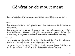 Génération de mouvement
• Les trajectoires d'un robot peuvent être classifiées comme suit :
1er cas
• les mouvements entre 2 points avec des mouvements libres entre
les points,
• les mouvements entre 2 points via une séquence de points
intermédiaires désirés, spécifiés notamment pour éviter les
obstacles ; la trajectoire est libre entre les points intermédiaires,
2ème cas
• les mouvements entre 2 points, la trajectoire étant contrainte
entre les points (trajectoire rectiligne par exemple),
• les mouvements entre 2 points via des points intermédiaires, la
trajectoire étant contrainte entre les points intermédiaires.
11

 
