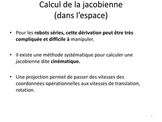 Calcul de la jacobienne
(dans l’espace)
• Pour les robots séries, cette dérivation peut être très
compliquée et difficile à manipuler.
• Il existe une méthode systématique pour calculer une
jacobienne dite cinématique.
• Une projection permet de passer des vitesses des
coordonnées opérationnelles aux vitesses de translation,
rotation.

7

 