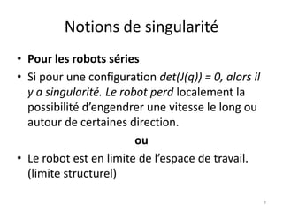 Notions de singularité
• Pour les robots séries
• Si pour une configuration det(J(q)) = 0, alors il
y a singularité. Le robot perd localement la
possibilité d’engendrer une vitesse le long ou
autour de certaines direction.
ou
• Le robot est en limite de l’espace de travail.
(limite structurel)
9

 