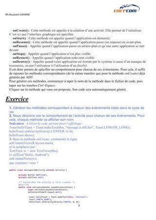 M.Houssem LAHIANI 
3 
onCreate() : Cette méthode est appelée à la création d’une activité. Elle permet de l’initialiser. C’est ici que l’interface graphique est spécifiée. onStart() : Cette méthode est appelée quand l’application est démarrée. onResume() : Cette méthode est appelée quand l’application passe (ou repasse) en avant-plan. onPause() : Appelée quand l’application passe en arrière-plan et qu’une autre application se met devant. onStop() : Appelée quand l’application n’est plus visible. onRestart() : Appelée quand l’application redevient visible. onDestroy() : Appelée quand votre application est fermée par le système à cause d’un manque de ressources, ou par l’utilisateur à l’utilisation d’un finish(). 
Il est donc permis de spécifier un comportement pour chacun de ces évènements. Pour cela, il suffit de rajouter les méthodes correspondantes (de la même manière que pour la méthode onCreate) déjà générée par ADT. 
Pour générer ces méthodes, commencer à taper le nom de la méthode dans le fichier de code, puis taper sur les touches Ctrl‑Espace. 
Cliquer sur la méthode qui vous est proposée. Son code sera automatiquement généré. 
Exercice 
1. Générer les méthodes correspondant à chacun des évènements listés dans le cycle de vie. 
2. Nous désirons voir le comportement de l’activité pour chacun de ces évènements. Pour cela, chaque méthode va afficher son nom. 
Indication : Utiliser le code suivant pour l’affichage : 
Toast helloToast = Toast.makeText(this, "message à afficher", Toast.LENGTH_LONG); 
helloToast.setGravity(Gravity.CENTER, 0, 0); 
helloToast.show(); 
3. Dans la méthode onCreate, commenter la ligne 
setContentView(R.layout.main); 
et la remplacer par : 
TextView tv = new TextView(this); 
tv.setText("Hello, Android"); 
setContentView(tv); 
que constatez‑vous ? 
public class HelloworldActivity extends Activity { 
private Button bAfficher; 
private EditText edit; 
/** Called when the activity is first created. */ 
@Override 
public void onCreate(Bundle savedInstanceState) { 
super.onCreate(savedInstanceState); 
setContentView(R.layout.main); 
Toast helloToast = Toast.makeText(this, "onCreate", 
Toast.LENGTH_SHORT); 
helloToast.setGravity(Gravity.CENTER, 0, 0);  
