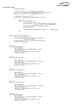M.Houssem LAHIANI 
4 
helloToast.show(); 
// Affectation des elements graphiques aux attributs 
this.bAfficher = (Button) this.findViewById(R.id.boutonAfficher); 
this.edit = (EditText) this.findViewById(R.id.edit); 
// Comportement du bouton bAfficher 
this.bAfficher.setOnClickListener(new OnClickListener() { 
@Override 
public void onClick(View v) { 
// afficher un message 
Toast helloToast = Toast.makeText(HelloworldActivity.this, 
"J'ai étè cliquer!", Toast.LENGTH_SHORT); 
helloToast.setGravity(Gravity.CENTER, 0, 0); 
helloToast.show(); 
Toast.makeText(HelloworldActivity.this, "Clic", 1000).show(); 
}});} 
public void passerActivite(View v) { 
// lancer la nouvelle activitŽ 
Intent myIntent = new Intent(HelloworldActivity.this, 
ClicActivity.class); 
myIntent.putExtra("chaine", edit.getText().toString()); 
startActivity(myIntent); 
} 
@Override 
protected void onStart() { 
super.onStart(); 
Toast helloToast = Toast.makeText(this, "onStart", 
Toast.LENGTH_SHORT); 
helloToast.setGravity(Gravity.CENTER, 0, 0); 
helloToast.show(); 
} 
@Override 
protected void onResume() { 
super.onResume(); 
Toast helloToast = Toast.makeText(this, "onResume", 
Toast.LENGTH_SHORT); 
helloToast.setGravity(Gravity.CENTER, 0, 0); 
helloToast.show(); 
} 
@Override 
protected void onPause() { 
super.onPause(); 
Toast helloToast = Toast.makeText(this, "onPause", 
Toast.LENGTH_SHORT); 
helloToast.setGravity(Gravity.CENTER, 0, 0); 
helloToast.show(); 
} 
@Override 
protected void onRestart() { 
super.onRestart(); 
Toast helloToast = Toast.makeText(this, "onRestart", 
Toast.LENGTH_SHORT); 
helloToast.setGravity(Gravity.CENTER, 0, 0); 
helloToast.show(); 
} 
@Override 
protected void onStop() { 
super.onStop(); 
Toast helloToast = Toast.makeText(this, "onStop", 
Toast.LENGTH_SHORT); 
helloToast.setGravity(Gravity.CENTER, 0, 0); 
helloToast.show();}  