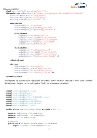 M.Houssem LAHIANI 
6 
<?xml version="1.0" encoding="utf-8"?> 
<LinearLayout xmlns:android="http://schemas.android.com/apk/res/android" 
android:layout_width="fill_parent" 
android:layout_height="fill_parent" 
android:orientation="vertical" > 
<RadioGroup 
android:id="@+id/radioSex" 
android:layout_width="wrap_content" 
android:layout_height="wrap_content" > 
<RadioButton 
android:id="@+id/radioMale" 
android:layout_width="wrap_content" 
android:layout_height="wrap_content" 
android:text="@string/radio_male" 
android:checked="true" /> 
<RadioButton 
android:id="@+id/radioFemale" 
android:layout_width="wrap_content" 
android:layout_height="wrap_content" 
android:text="@string/radio_female" /> 
</RadioGroup> 
<Button 
android:id="@+id/btnDisplay" 
android:layout_width="wrap_content" 
android:layout_height="wrap_content" 
android:text="@string/btn_display" /> 
</LinearLayout> 
Pour rendre un bouton radio sélectionné par défaut, mettez android: checked = "true" dans l'élément RadioButton. Dans ce cas, la radio option "Male" est sélectionné par défaut. 
import android.app.Activity; 
import android.os.Bundle; 
import android.view.View; 
import android.view.View.OnClickListener; 
import android.widget.Button; 
import android.widget.RadioButton; 
import android.widget.RadioGroup; 
import android.widget.Toast; 
public class MyAndroidAppActivity extends Activity { 
private RadioGroup radioSexGroup; 
private RadioButton radioSexButton; 
private Button btnDisplay; 
@Override 
public void onCreate(Bundle savedInstanceState) { 
super.onCreate(savedInstanceState);  