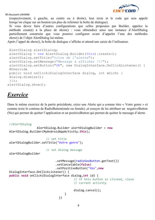 M.Houssem LAHIANI 
8 
(respectivement, à gauche, au centre ou à droite), leur texte et le code qui sera appelé lorsqu’on clique sur un bouton (en plus de refermer la boîte de dialogue). 
Si vous devez faire d’autres configurations que celles proposées par Builder, appelez la méthode create() à la place de show() : vous obtiendrez ainsi une instance d’AlertDialog partiellement construite que vous pourrez configurer avant d’appeler l’une des méthodes show() de l’objet AlertDialog lui-même. 
Après l’appel de show(), la boîte de dialogue s’affiche et attend une saisie de l’utilisateur. 
AlertDialog alertDialog; 
alertDialog = new AlertDialog.Builder(this).create(); 
alertDialog.setTitle("titre de l’alerte"); 
alertDialog.setMessage("Message à afficher !!!"); 
alertDialog.setButton("OK", new DialogInterface.OnClickListener() { 
@Override 
public void onClick(DialogInterface dialog, int which) { 
dialog.dismiss(); 
}}); 
alertDialog.show(); 
Exercice 
Dans le même exercice de la partie précédente, créez une Alerte qui a comme titre « Votre genre » et comme texte le contenu de RadioButton(male ou female) ,et essayer de lui attribuer un negativeButton (No) qui permet de quitter l’application et un positiveButton qui permet de quitter le message d’alerte. 
//AlertDialog 
AlertDialog.Builder alertDialogBuilder = new AlertDialog.Builder(MyAndroidAppActivity.this); 
// set title 
alertDialogBuilder.setTitle("Votre genre"); 
// set dialog message 
alertDialogBuilder 
.setMessage(radioSexButton.getText()) 
.setCancelable(false) 
.setPositiveButton("Yes",new DialogInterface.OnClickListener() { 
public void onClick(DialogInterface dialog,int id) { 
// if this button is clicked, close 
// current activity 
dialog.cancel(); 
} 
})  