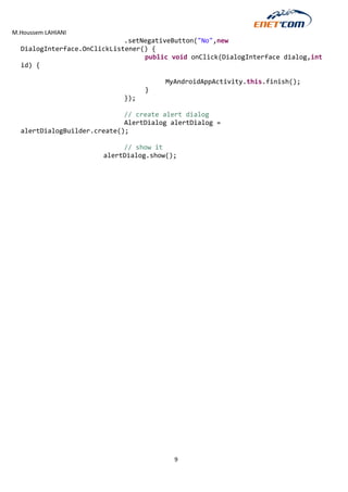 M.Houssem LAHIANI 
9 
.setNegativeButton("No",new DialogInterface.OnClickListener() { 
public void onClick(DialogInterface dialog,int id) { 
MyAndroidAppActivity.this.finish(); 
} 
}); 
// create alert dialog 
AlertDialog alertDialog = alertDialogBuilder.create(); 
// show it 
alertDialog.show(); 
