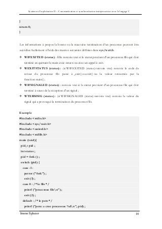 Systèmes d’exploitation II – Communication et synchronisation interprocessus avec le langage C
Imene Sghaier 10
}
return 0;
}
Les informations à propos la bonne ou la mauvaise terminaison d’un processus peuvent être
accédées facilement à l'aide des macros suivantes définies dans sys/wait.h.
 WIFEXITED (status) : Elle renvoie vrai si le statut provient d'un processus fils qui s'est
terminé en quittant le main avec return ou avec un appel à exit.
 WEXITSTATUS (status) : (si WIFEXITED (status) renvoie vrai) renvoie le code de
retour du processus fils passé à _exit() ou exit() ou la valeur retournée par la
fonction main() ;
 WIFSIGNALED (status) : renvoie vrai si le statut provient d'un processus fils qui s'est
terminé à cause de la réception d'un signal ;
 WTERMSIG (status) : (si WIFSIGNALED (status) renvoie vrai) renvoie la valeur du
signal qui a provoqué la terminaison du processus fils.
Exemple
#include <stdio.h>
#include <sys/wait.h>
#include <unistd.h>
#include <stdlib.h>
main (void){
pid_t pid ;
int status ;
pid = fork () ;
switch (pid) {
case -1 :
perror ("fork") ;
exit (1) ;
case 0 : /* le fils */
printf ("processus filsn") ;
exit (2) ;
default : /* le pere */
printf ("pere: a cree processus %dn", pid) ;
 