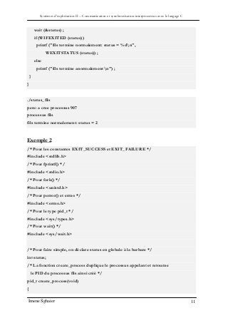 Systèmes d’exploitation II – Communication et synchronisation interprocessus avec le langage C
Imene Sghaier 11
wait (&status) ;
if (WIFEXITED (status))
printf ("fils termine normalement: status = %dn",
WEXITSTATUS (status)) ;
else
printf ("fils termine anormalementn") ;
}
}
./status_fils
pere: a cree processus 907
processus fils
fils termine normalement: status = 2
Exemple 2
/* Pour les constantes EXIT_SUCCESS et EXIT_FAILURE */
#include <stdlib.h>
/* Pour fprintf() */
#include <stdio.h>
/* Pour fork() */
#include <unistd.h>
/* Pour perror() et errno */
#include <errno.h>
/* Pour le type pid_t */
#include <sys/types.h>
/* Pour wait() */
#include <sys/wait.h>
/* Pour faire simple, on déclare status en globale à la barbare */
int status;
/* La fonction create_process duplique le processus appelant et retourne
le PID du processus fils ainsi créé */
pid_t create_process(void)
{
 