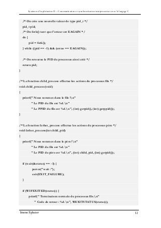 Systèmes d’exploitation II – Communication et synchronisation interprocessus avec le langage C
Imene Sghaier 12
/* On crée une nouvelle valeur de type pid_t */
pid_t pid;
/* On fork() tant que l'erreur est EAGAIN */
do {
pid = fork();
} while ((pid == -1) && (errno == EAGAIN));
/* On retourne le PID du processus ainsi créé */
return pid;
}
/* La fonction child_process effectue les actions du processus fils */
void child_process(void)
{
printf(" Nous sommes dans le fils !n"
" Le PID du fils est %d.n"
" Le PPID du fils est %d.n", (int) getpid(), (int) getppid());
}
/* La fonction father_process effectue les actions du processus père */
void father_process(int child_pid)
{
printf(" Nous sommes dans le père !n"
" Le PID du fils est %d.n"
" Le PID du père est %d.n", (int) child_pid, (int) getpid());
if (wait(&status) == -1) {
perror("wait :");
exit(EXIT_FAILURE);
}
if (WIFEXITED(status)) {
printf(" Terminaison normale du processus fils.n"
" Code de retour : %d.n", WEXITSTATUS(status));
 